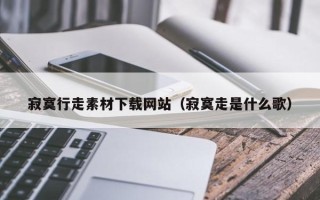 莒县寂寞行走素材下载网站（寂寞走是什么歌）