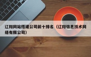 莒县辽阳网站搭建公司前十排名（辽阳信息技术网络有限公司）
