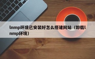 莒县lnmp环境已安装好怎么搭建网站（卸载lnmp环境）